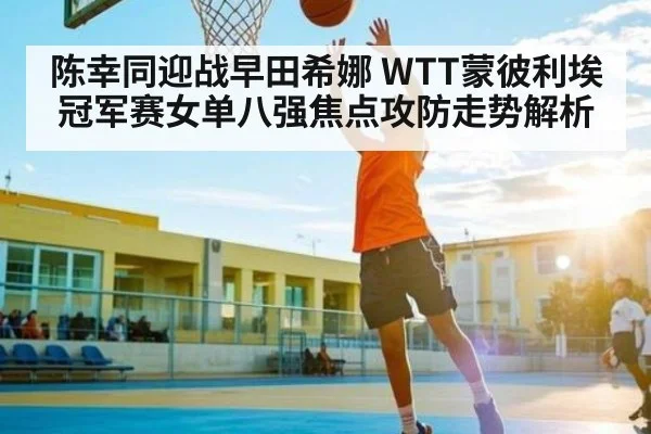 陈幸同迎战早田希娜 WTT蒙彼利埃冠军赛女单八强焦点攻防走势解析